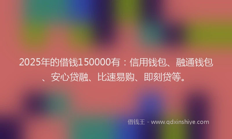 2025年的借钱150000有：信用钱包、融通钱包、安心贷融、比速易购、即刻贷等。
