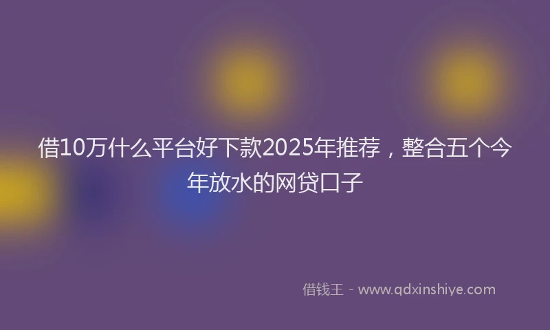 借10万什么平台好下款2025年推荐，整合五个今年放水的网贷口子