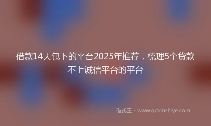 借款14天包下的平台2025年推荐，梳理5个贷款不上诚信平台的平台