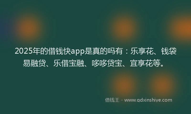 2025年的借钱快app是真的吗有：乐享花、钱袋易融贷、乐借宝融、哆哆贷宝、宜享花等。
