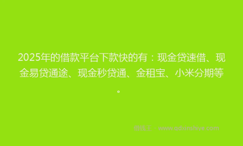 2025年的借款平台下款快的有：现金贷速借、现金易贷通途、现金秒贷通、金租宝、小米分期等。