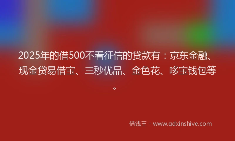 2025年的借500不看征信的贷款有：京东金融、现金贷易借宝、三秒优品、金色花、哆宝钱包等。