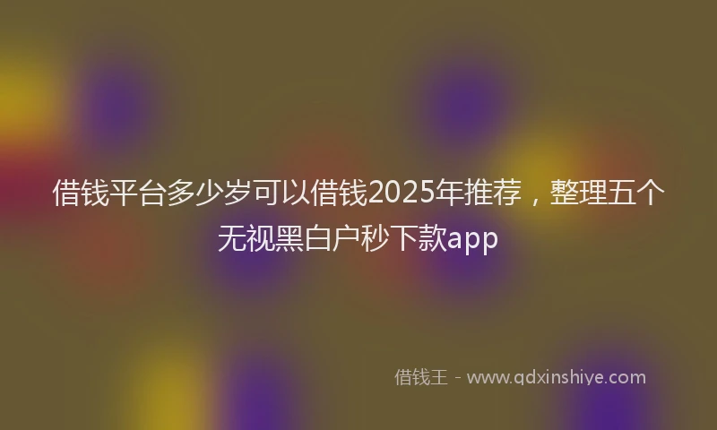 借钱平台多少岁可以借钱2025年推荐，整理五个无视黑白户秒下款app