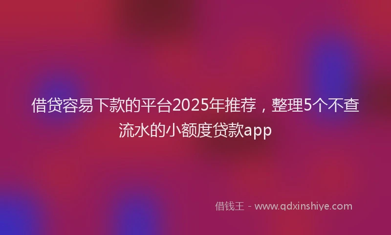 借贷容易下款的平台2025年推荐，整理5个不查流水的小额度贷款app