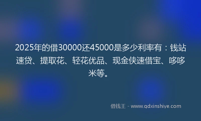 2025年的借30000还45000是多少利率有：钱站速贷、提取花、轻花优品、现金侠速借宝、哆哆米等。