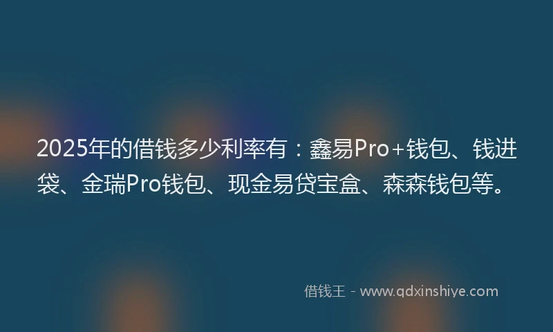 2025年的借钱多少利率有：鑫易Pro+钱包、钱进袋、金瑞Pro钱包、现金易贷宝盒、森森钱包等。
