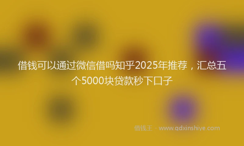 借钱可以通过微信借吗知乎2025年推荐，汇总五个5000块贷款秒下口子