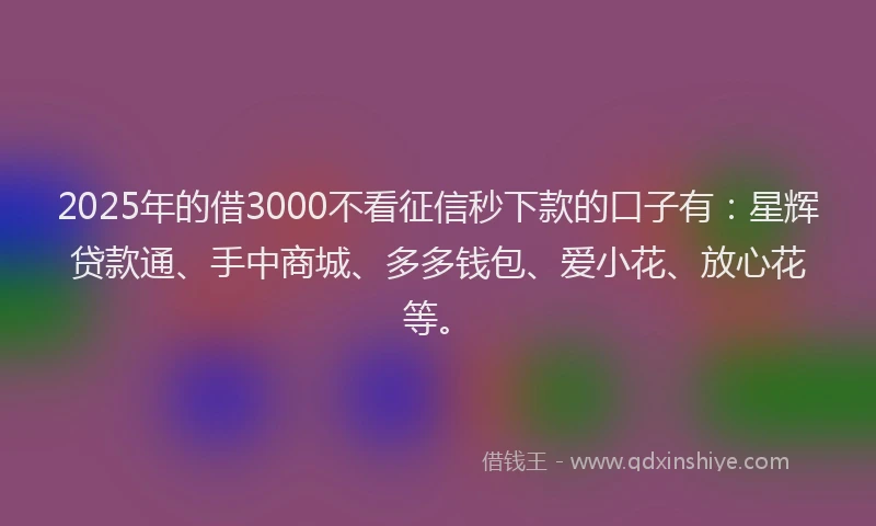 2025年的借3000不看征信秒下款的口子有：星辉贷款通、手中商城、多多钱包、爱小花、放心花等。