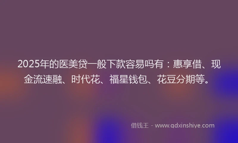 2025年的医美贷一般下款容易吗有：惠享借、现金流速融、时代花、福星钱包、花豆分期等。