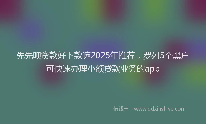 先先呗贷款好下款嘛2025年推荐，罗列5个黑户可快速办理小额贷款业务的app