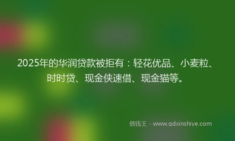2025年的华润贷款被拒有：轻花优品、小麦粒、时时贷、现金侠速借、现金猫等。