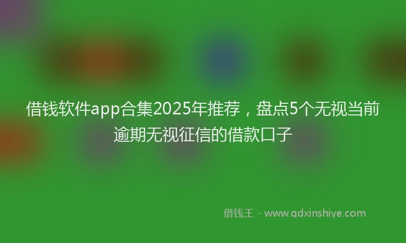 借钱软件app合集2025年推荐，盘点5个无视当前逾期无视征信的借款口子