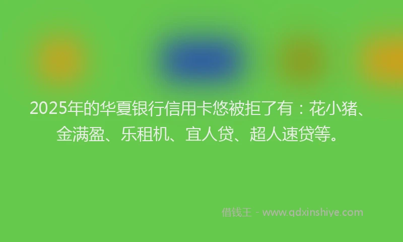 2025年的华夏银行信用卡悠被拒了有：花小猪、金满盈、乐租机、宜人贷、超人速贷等。