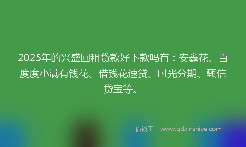 2025年的兴盛回租贷款好下款吗有：安鑫花、百度度小满有钱花、借钱花速贷、时光分期、甄信贷宝等。