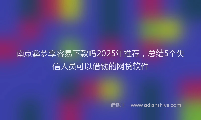 南京鑫梦享容易下款吗2025年推荐，总结5个失信人员可以借钱的网贷软件