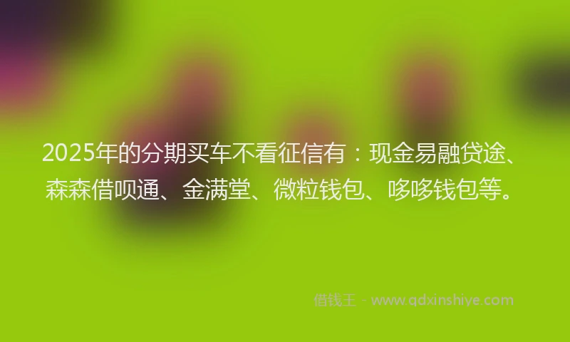 2025年的分期买车不看征信有：现金易融贷途、森森借呗通、金满堂、微粒钱包、哆哆钱包等。