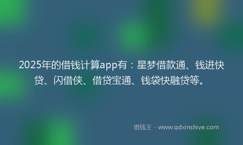 2025年的借钱计算app有：星梦借款通、钱进快贷、闪借侠、借贷宝通、钱袋快融贷等。