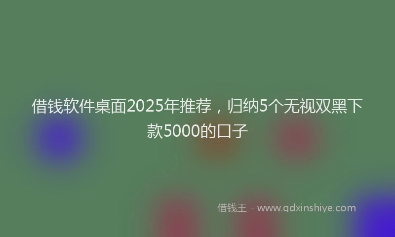 借钱软件桌面2025年推荐，归纳5个无视双黑下款5000的口子