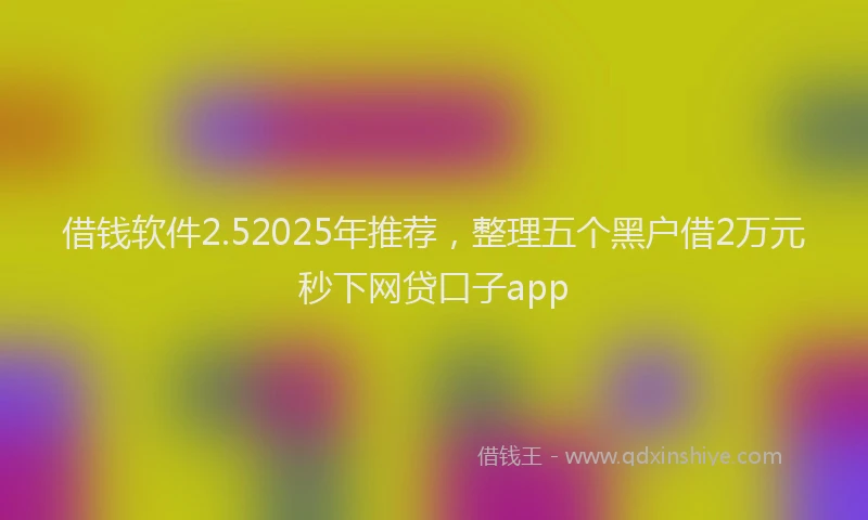 借钱软件2.52025年推荐，整理五个黑户借2万元秒下网贷口子app