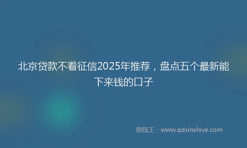 北京贷款不看征信2025年推荐，盘点五个最新能下来钱的口子