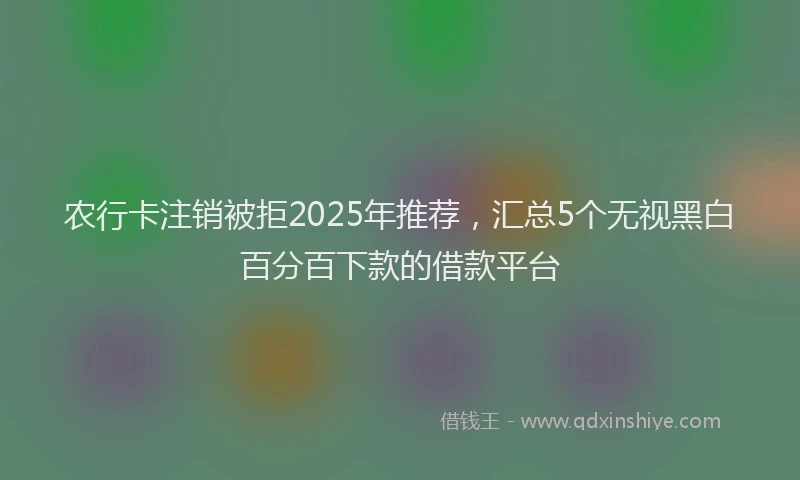 农行卡注销被拒2025年推荐，汇总5个无视黑白百分百下款的借款平台