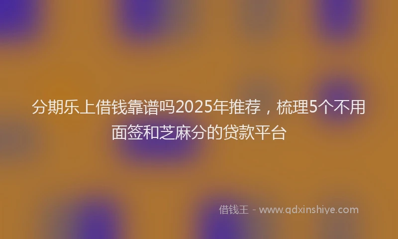 分期乐上借钱靠谱吗2025年推荐，梳理5个不用面签和芝麻分的贷款平台