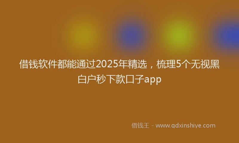 借钱软件都能通过2025年精选，梳理5个无视黑白户秒下款口子app
