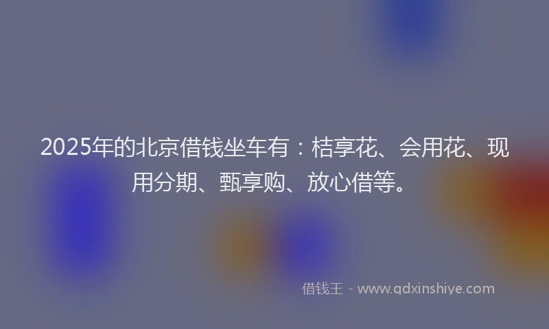 2025年的北京借钱坐车有：桔享花、会用花、现用分期、甄享购、放心借等。