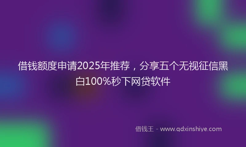 借钱额度申请2025年推荐，分享五个无视征信黑白100%秒下网贷软件