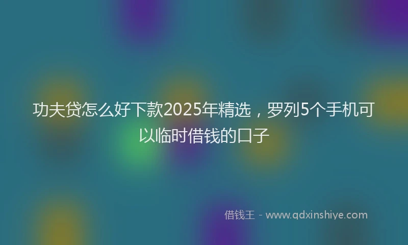 功夫贷怎么好下款2025年精选，罗列5个手机可以临时借钱的口子