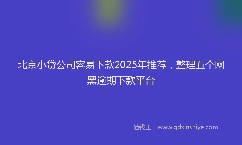 北京小贷公司容易下款2025年推荐，整理五个网黑逾期下款平台