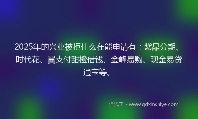 2025年的兴业被拒什么在能申请有：紫晶分期、时代花、翼支付甜橙借钱、金峰易购、现金易贷通宝等。