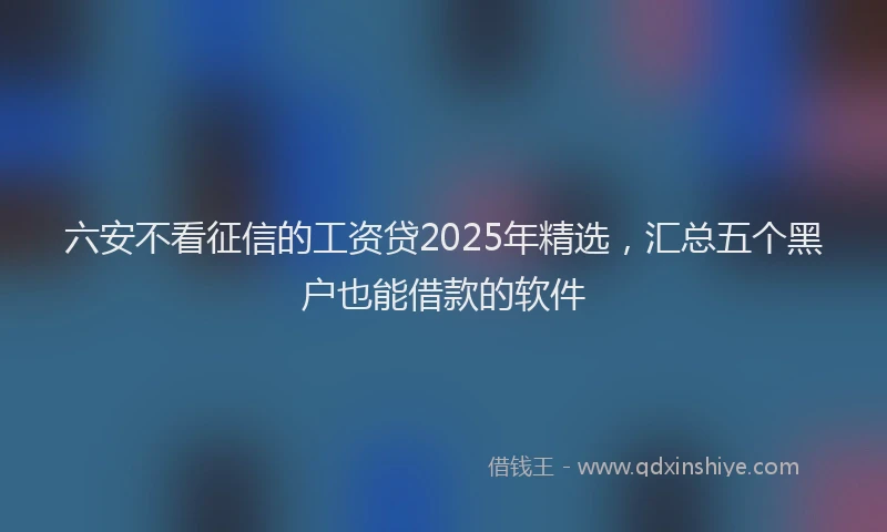 六安不看征信的工资贷2025年精选，汇总五个黑户也能借款的软件