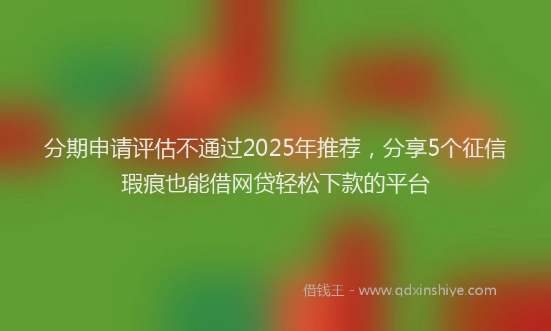 分期申请评估不通过2025年推荐，分享5个征信瑕疵也能借网贷轻松下款的平台
