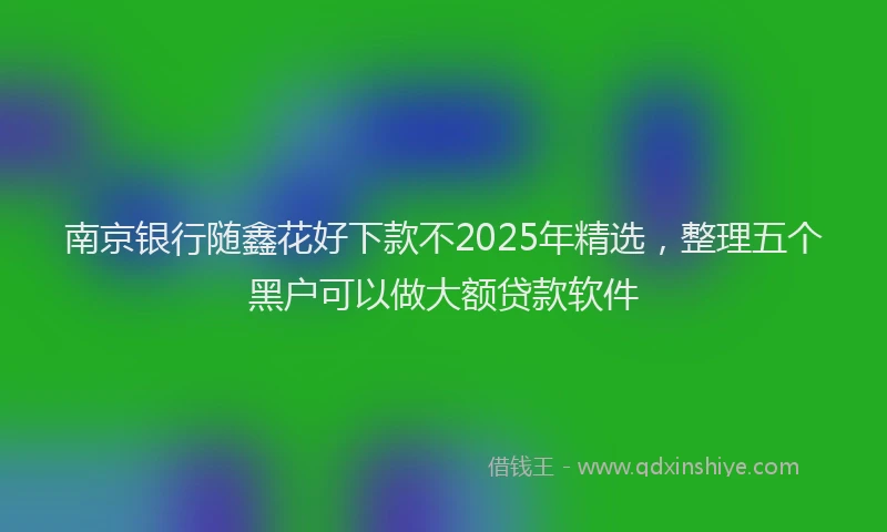 南京银行随鑫花好下款不2025年精选，整理五个黑户可以做大额贷款软件