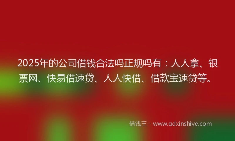 2025年的公司借钱合法吗正规吗有：人人拿、银票网、快易借速贷、人人快借、借款宝速贷等。