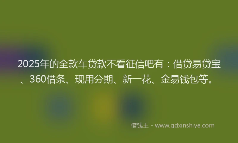2025年的全款车贷款不看征信吧有：借贷易贷宝、360借条、现用分期、新一花、金易钱包等。