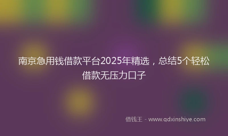 南京急用钱借款平台2025年精选，总结5个轻松借款无压力口子