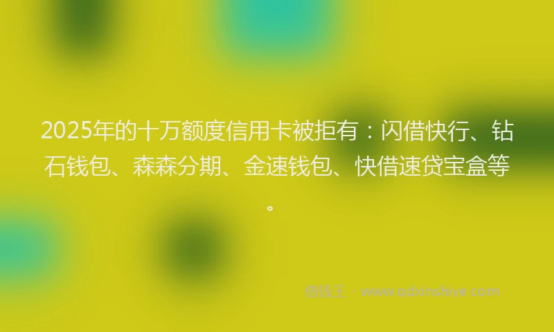 2025年的十万额度信用卡被拒有：闪借快行、钻石钱包、森森分期、金速钱包、快借速贷宝盒等。