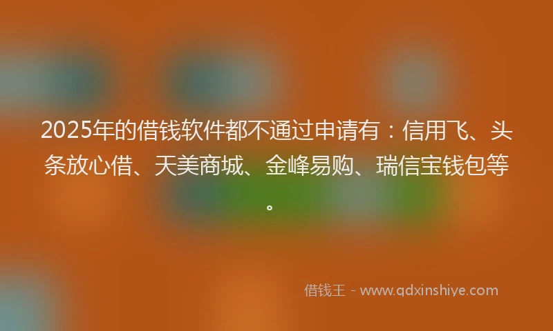 2025年的借钱软件都不通过申请有：信用飞、头条放心借、天美商城、金峰易购、瑞信宝钱包等。