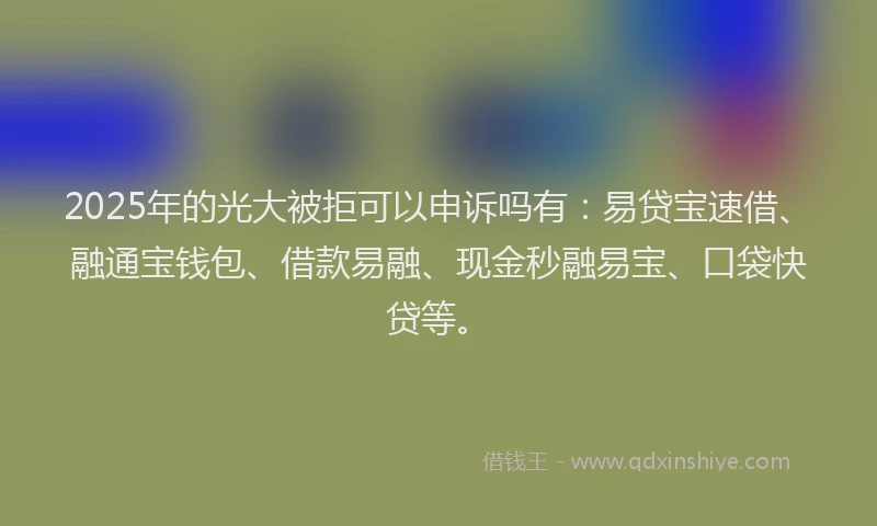 2025年的光大被拒可以申诉吗有：易贷宝速借、融通宝钱包、借款易融、现金秒融易宝、口袋快贷等。