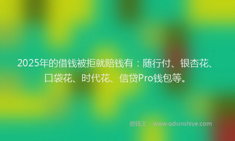 2025年的借钱被拒就赔钱有：随行付、银杏花、口袋花、时代花、信贷Pro钱包等。