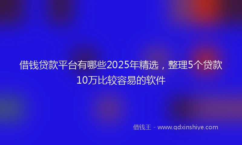 借钱贷款平台有哪些2025年精选，整理5个贷款10万比较容易的软件