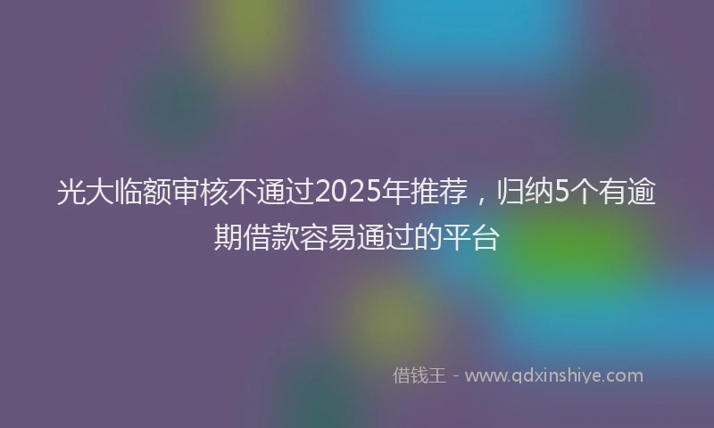 光大临额审核不通过2025年推荐，归纳5个有逾期借款容易通过的平台
