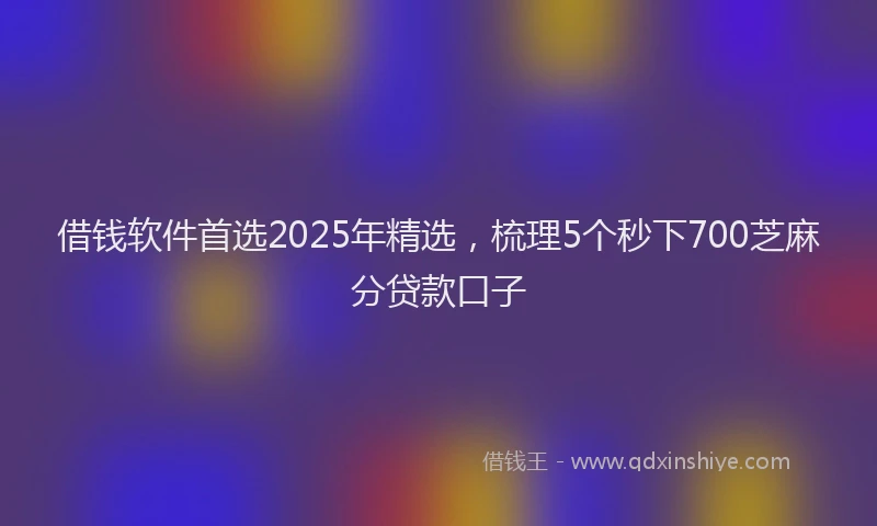 借钱软件首选2025年精选，梳理5个秒下700芝麻分贷款口子