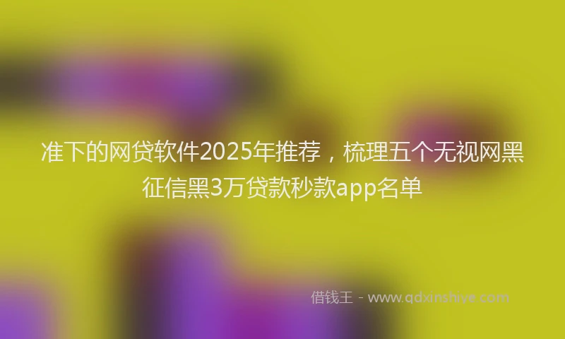 准下的网贷软件2025年推荐，梳理五个无视网黑征信黑3万贷款秒款app名单