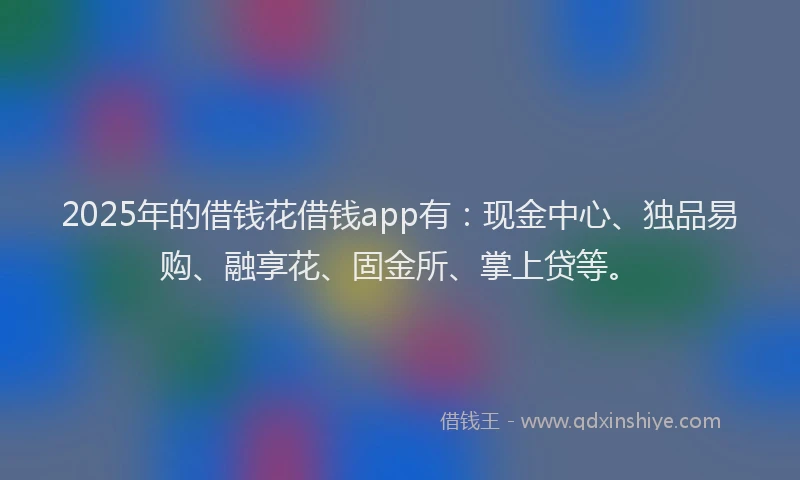 2025年的借钱花借钱app有：现金中心、独品易购、融享花、固金所、掌上贷等。