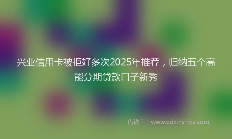 兴业信用卡被拒好多次2025年推荐，归纳五个高能分期贷款口子新秀