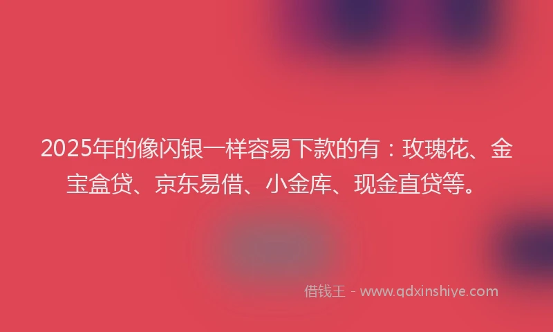 2025年的像闪银一样容易下款的有：玫瑰花、金宝盒贷、京东易借、小金库、现金直贷等。