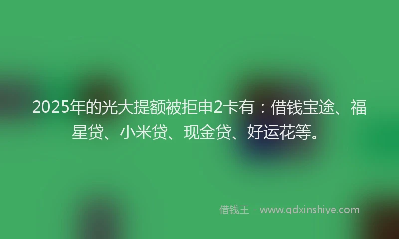 2025年的光大提额被拒申2卡有：借钱宝途、福星贷、小米贷、现金贷、好运花等。